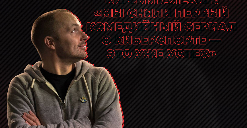 Кирилл Алехин: «Мы сняли первый комедийный сериал о киберспорте – это уже успех»